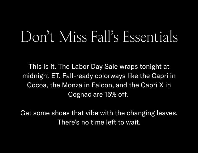 Don't Miss Fall's Essentials This is it. The Labor Day Sale wraps tonight at midnight ET. Fall-ready colorways like the Capri in Cocoa, the Monza in Falcon, and the Capri X in Cognac are 15% off. Get some shoes that vibe with the changing leaves. There's no time left to wait.