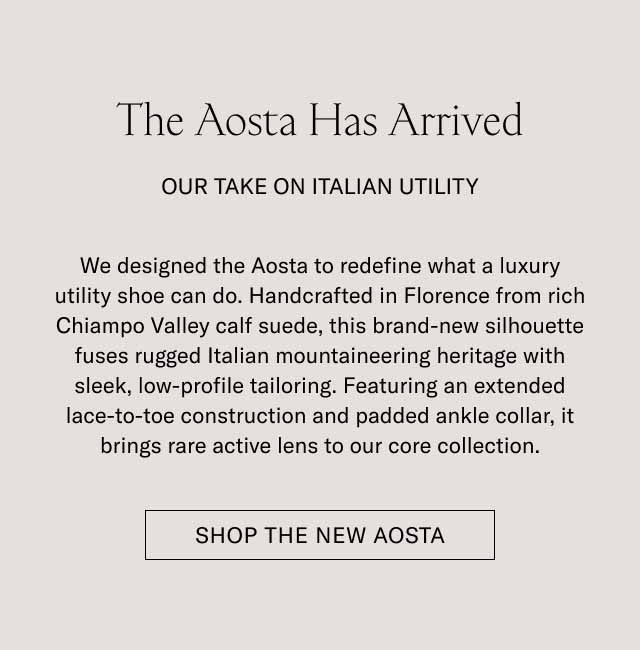 The Aosta Has Arrived OUR TAKE ON ITALIAN UTILITY We designed the Aosta to redefine what a luxury utility shoe can do. Handcrafted in Florence from rich Chianti Valley calf suede, this brand-new silhouette fuses rugged Italian mountaineering heritage with sleek, low-profile tailoring. Featuring an extended lace-to-toe construction and padded ankle collar, it brings rare active lens to our core collection. SHOP THE NEW AOSTA