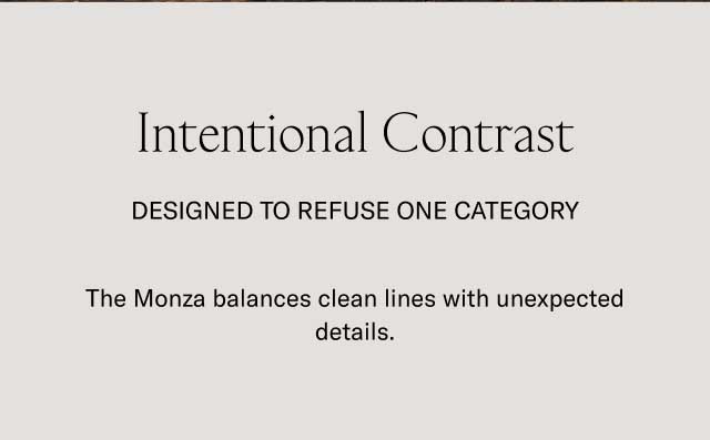 Intentional Contrast Designed to refuse one category The Monza balances clean lines with unexpected details.