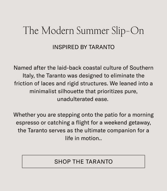 The Modern Summer Slip-On INSPIRED BY TARANTO Named after the laid-back coastal culture of Southern Italy, the Taranto was designed to eliminate the friction of laces and rigid structures. We leaned into a minimalist silhouette that prioritizes pure, unadulterated ease. Whether you are stepping onto the patio for a morning espresso or catching a flight for a weekend getaway, the Taranto serves as the ultimate companion for a life in motion. [SHOP THE TARANTO]