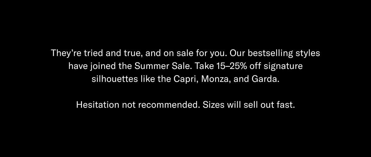 They're tried and true, and on sale for you. Our bestselling styles have joined the Summer Sale. Take 15–25% off signature silhouettes like the Capri, Monza, and Garda.  Hesitation not recommended. Sizes will sell out fast.