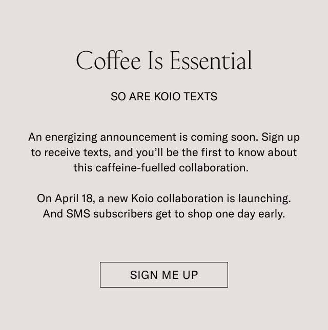 Coffee Is Essential So are koio texts An energizing announcement is coming soon. Sign up to receive texts, and you'll be the first to know about this caffeine-fuelled collaboration. On April 18, a new Koio collaboration is launching. And SMS subscribers get to shop one day early. Sign me up