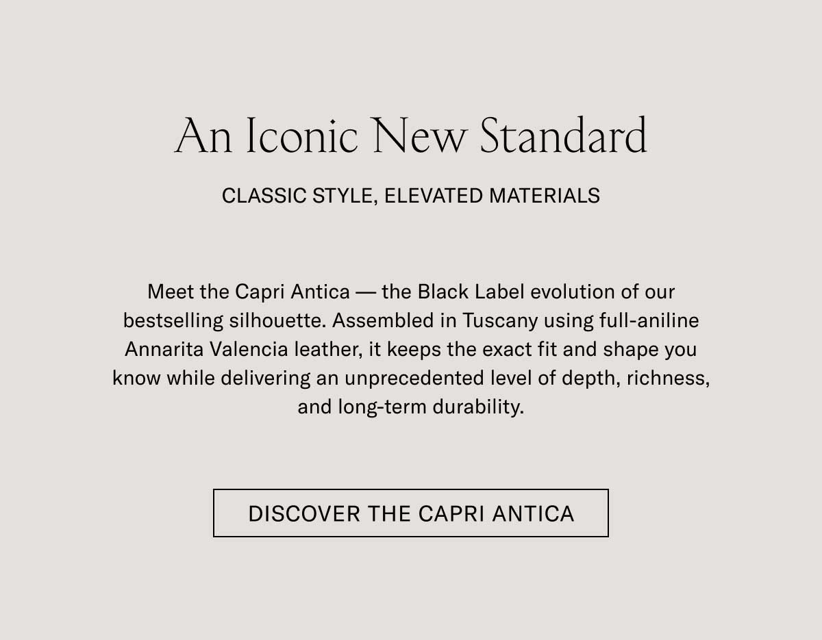 An Iconic New Standard CLASSIC STYLE, ELEVATED MATERIALS Meet the Capri Antica — the Black Label evolution of our bestselling silhouette. Assembled in Tuscany using full-aniline Annarita Valencia leather, it keeps the exact fit and shape you know while delivering an unprecedented level of depth, richness, and long-term durability.  [DISCOVER THE CAPRI ANTICA]