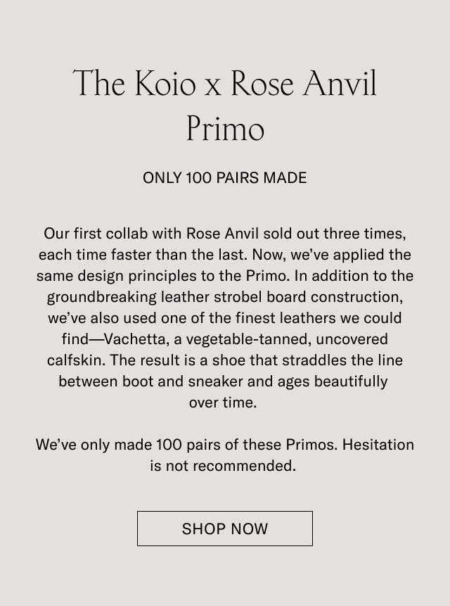 The Koio x Rose Anvil Primo Pre-Order Only 100 Pairs Made Our first collab with Rose Anvil sold out three times, each time faster than the last. Now, we've applied the same design principles to the Primo. In addition to the groundbreaking leather strobel board construction, we've also used one of the finest leathers we could find—Vachetta, a vegetable-tanned, uncovered calfskin. The result is a shoe that straddles the line between boot and sneaker and ages beautifully over time. We've only made 100 pairs of these Primos. Hesitation is not recommended. Pre-Order