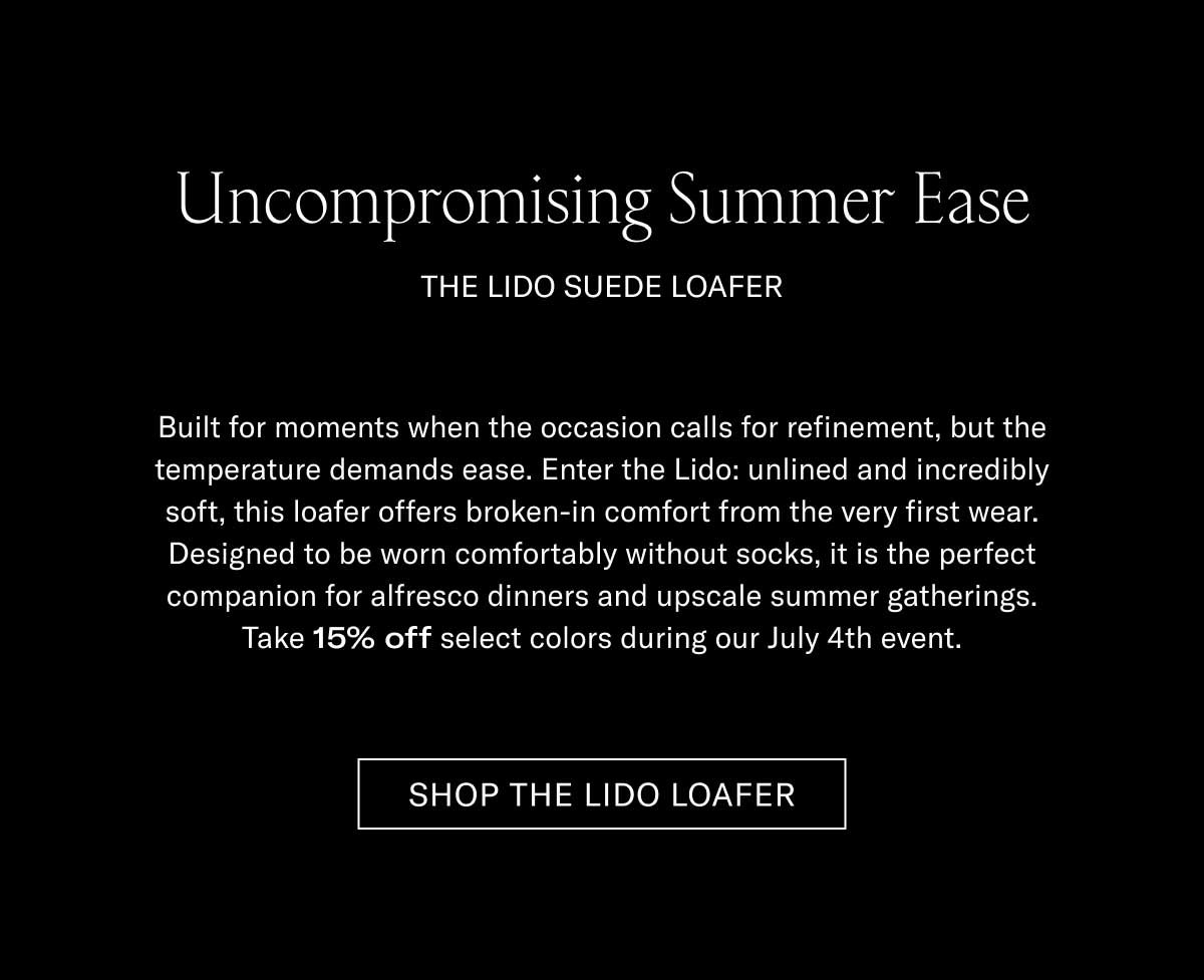 Uncompromising Summer Ease THE LIDO SUEDE LOAFER  Built for moments when the occasion calls for refinement, but the temperature demands ease. Enter the Lido: unlined and incredibly soft, this loafer offers broken-in comfort from the very first wear. Designed to be worn comfortably without socks, it is the perfect companion for al fresco dinners and upscale summer gatherings. Take 15% off select colors during our July 4th event.  [SHOP THE LIDO LOAFER]