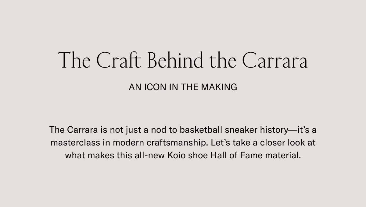 The Craft Behind the Carrara An Icon in the making The Carrara is not just a nod to basketball sneaker history—it's a masterclass in modern craftsmanship. Let's take a closer look at what makes this all-new Koio shoe Hall of Fame material.