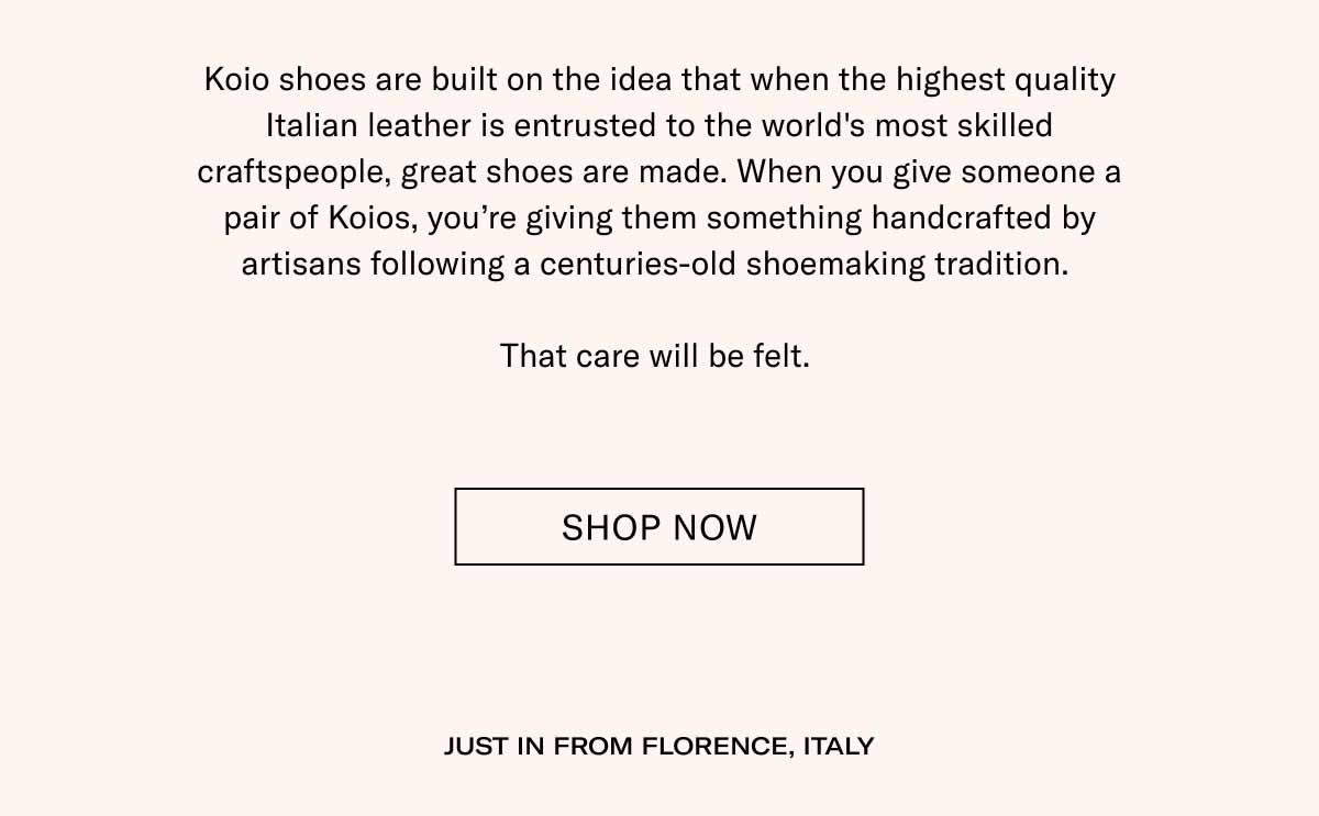 Koio shoes are built on the idea that when the highest quality Italian leather is entrusted to the world's most skilled craftspeople, great shoes are made. When you give someone a pair of Koios, you're giving them something handcrafted by artisans following a centuries-old shoemaking tradition.  That care will be felt.  Shop Now JUST IN FROM FLORENCE, ITALY