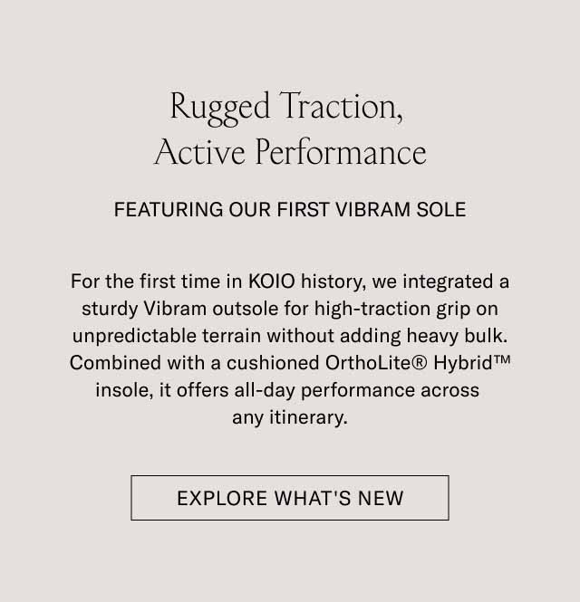 Rugged Traction, Active Performance FEATURING OUR FIRST VIBRAM SOLE For the first time in KOIO history, we integrated a custom Vibram outsole for high-traction grip on unpredictable terrain without adding heavy bulk. Combined with a cushioned OrthoLite Hybrid Insole, it offers all-day performance across any itinerary. EXPLORE WHAT'S NEW