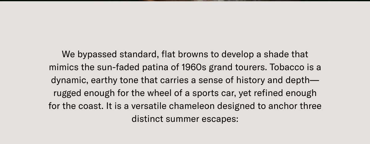 We bypassed standard, flat browns to develop a shade that mimics the sun-faded patina of 1960s grand tourers. Tobacco is a dynamic, earthy tone that carries a sense of history and depth—rugged enough for the wheel of a sports car, yet refined enough for the coast. It is a versatile chameleon designed to anchor three distinct summer escapes: