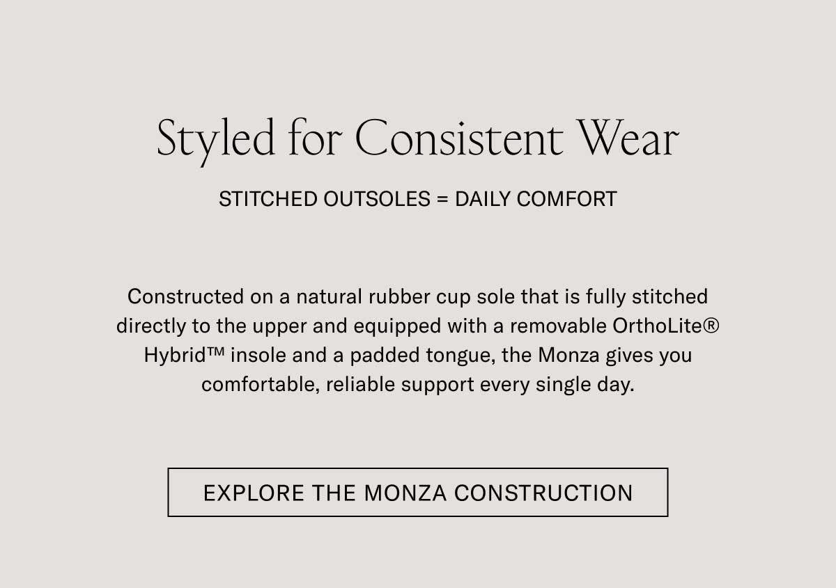 Styled for Consistent Wear STITCHED OUTSOLE — DAILY COMFORT Set on a durable natural rubber outsole that is fully stitched directly to the upper and equipped with a removable OrthoLite® Hybrid™ insole for superior cushion, the Monza gives you comfortable, reliable support every single day.  [EXPLORE THE MONZA CONSTRUCTION]
