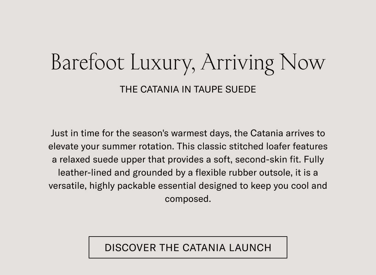 Barefoot Luxury, Arriving Now THE CATANIA IN TAUPE SUEDE  Just in time for the season's warmest days, the Catania arrives to elevate your summer rotation. This classic stitched loafer features a relaxed suede upper that provides a soft, second-skin fit. Fully leather-lined and grounded by a flexible rubber outsole, it is a versatile, highly packable essential designed to keep you cool and composed.  [DISCOVER THE CATANIA LAUNCH]