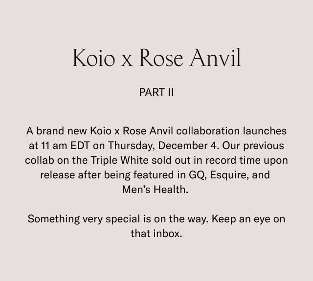 Koio x Rose Anvil Part II A brand new Koio x Rose Anvil collaboration launches at 11 am EDT on Thursday, December 4. Our previous collab on the Triple White sold out in record time upon release after being featured in GQ, Esquire, and Men’s Health. Something very special is on the way. Keep an eye on that inbox.