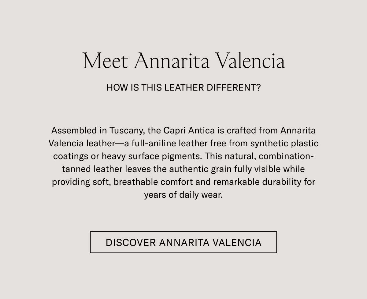 Meet Annarita Valencia  HOW IS THIS LEATHER DIFFERENT?  Assembled in Tuscany, the Capri Antica is crafted from Annarita Valencia leather—a full-aniline leather free from synthetic plastic coatings or heavy surface pigments. This natural, combination-tanned leather leaves the authentic grain fully visible while providing soft, breathable comfort and remarkable durability for years of daily wear.  [DISCOVER ANNARITA VALENCIA]