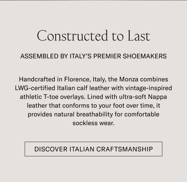 Constructed to Last ASSEMBLED BY ITALY'S PREMIER SHOEMAKERS Handcrafted in Florence, Italy, the Monza combines LWG-certified Italian calf leather with vintage-inspired athletic T-toe overlays. Lined with ultra-soft Nappa leather that conforms to your foot over time, it provides natural breathability for comfortable sockless wear. [DISCOVER ITALIAN CRAFTSMANSHIP]