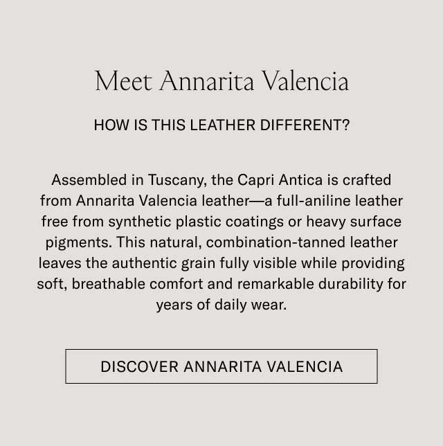 Meet Annarita Valencia HOW IS THIS LEATHER DIFFERENT? Assembled in Tuscany, the Capri Antica is crafted from Annarita Valencia leather—a full-aniline leather free from synthetic plastic coatings or heavy surface pigments. This natural, combination-tanned leather leaves the authentic grain fully visible while providing soft, breathable comfort and remarkable durability for years of daily wear. [DISCOVER ANNARITA VALENCIA]