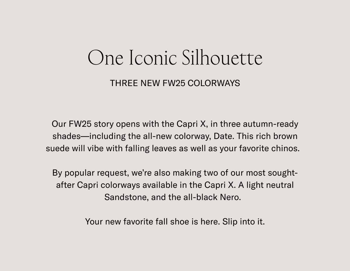  One Iconic Silhouette Three New FW25 Colorways Our FW25 story opens with the Capri X, in three autumn-ready shades—including the all-new colorway, Date. This rich brown suede will vibe with falling leaves as well as your favorite chinos.   By popular request, we're also making two of our most sought-after Capri colorways available in the Capri X. A light neutral Sandstone, and the all-black Nero.    Your new favorite fall shoe is here. Slip into it.