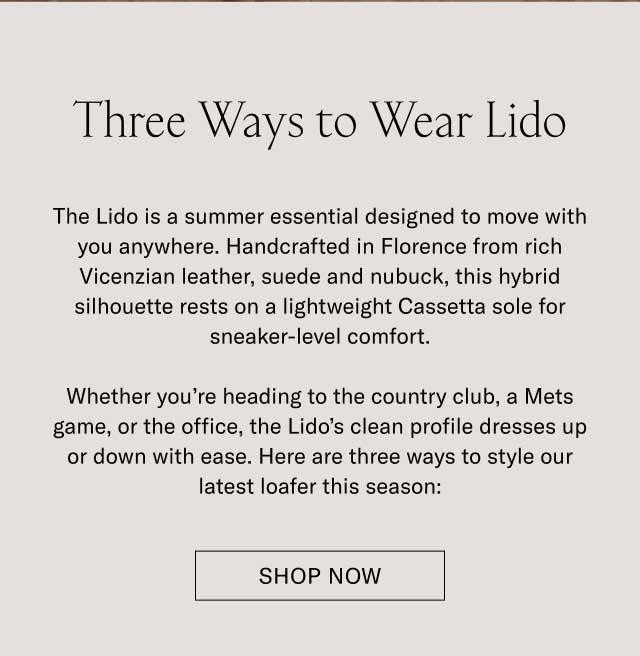 Three Ways to Wear Lido The Lido is a summer essential designed to move with you anywhere. Handcrafted in Florence from rich Vicenzian leather, suede and nubuck, this hybrid silhouette rests on a lightweight Cassetta sole for sneaker-level comfort. Whether you’re heading to the country club, a Mets game, or the office, the Lido’s clean profile dresses up or down with ease. Here are three ways to style our latest loafer this season: Shop Lido