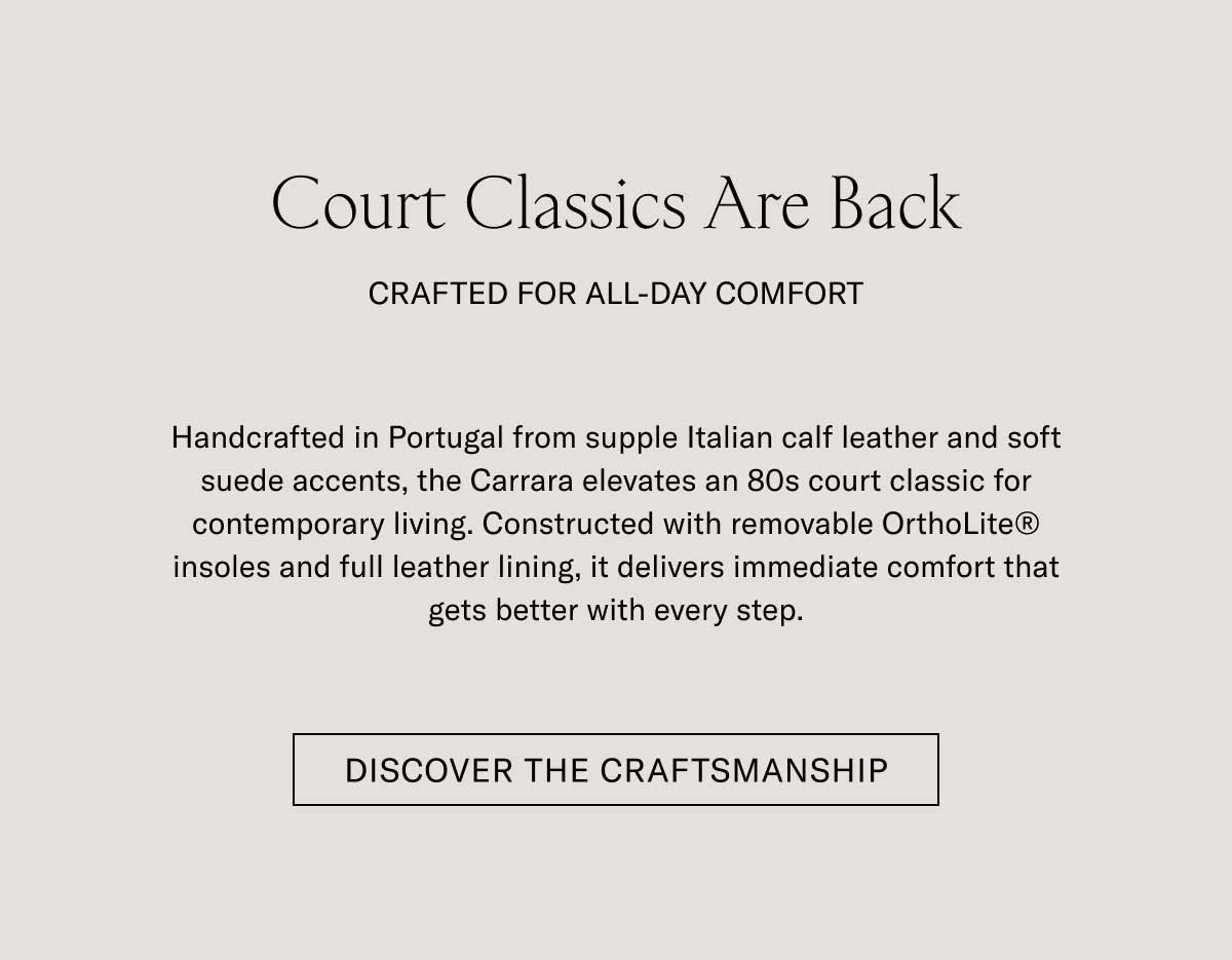 Court Classics Are Back CRAFTED FOR ALL-DAY COMFORT Handcrafted in Portugal from supple Italian calf leather and soft suede accents, the Carrara elevates an 80s court classic for contemporary living. Constructed with removable OrthoLite® insoles and full leather lining, it delivers immediate comfort that gets better with every step.  [DISCOVER THE CRAFTSMANSHIP]