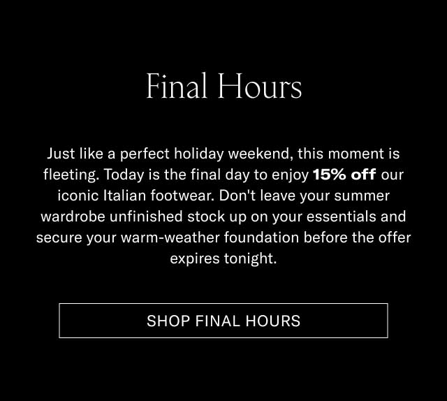 Final Hours Just like a perfect holiday weekend, this discount is fleeting. Today is the final day to enjoy 15% off our iconic Italian footwear. Don't leave your summer shorts and linen shirt matching to your old shoes, and secure your warm-weather foundation before the offer expires tonight. [SHOP FINAL HOURS]