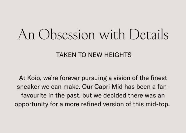 An Obsession with Details Taken to new heights At Koio, we're forever pursuing a vision of the finest sneaker we can make. Our Capri Mid has been a fan-favourite in the past, but we decided there was an opportunity for a more refined version of this mid-top. 