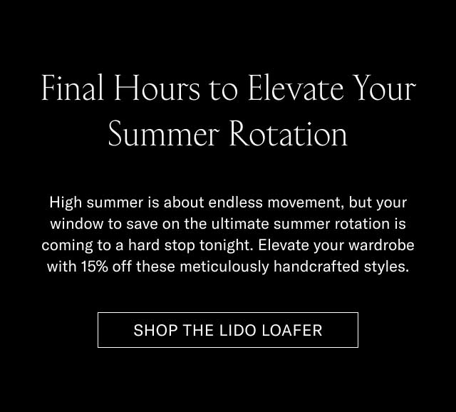 Final Hours to Elevate Your Summer Rotation High summer is about endless movement, but your window to save on the ultimate summer rotation is coming to a hard stop tonight. Elevate your wardrobe with 15% off these meticulously handcrafted styles. [SHOP THE LIDO LOAFER]
