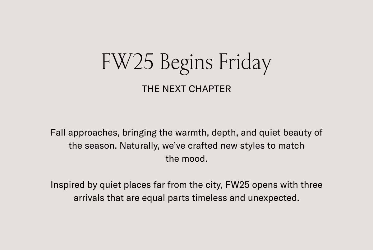 FW25 Begins Friday The Next Chapter Fall approaches, bringing the warmth, depth, and quiet beauty of the season. Naturally, we've crafted new styles to match the mood.  Inspired by quiet places far from the city, FW25 opens with three arrivals that are equal parts timeless and unexpected.
