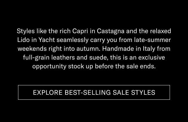 Styles like the rich Capri in Castagna and the relaxed Lido in Yacht seamlessly carry you from late-summer weekends right into autumn. Handmade in Italy from full-grain leathers and suede, this is an exclusive opportunity stock up before the sale ends. [EXPLORE BEST-SELLING SALE STYLES]