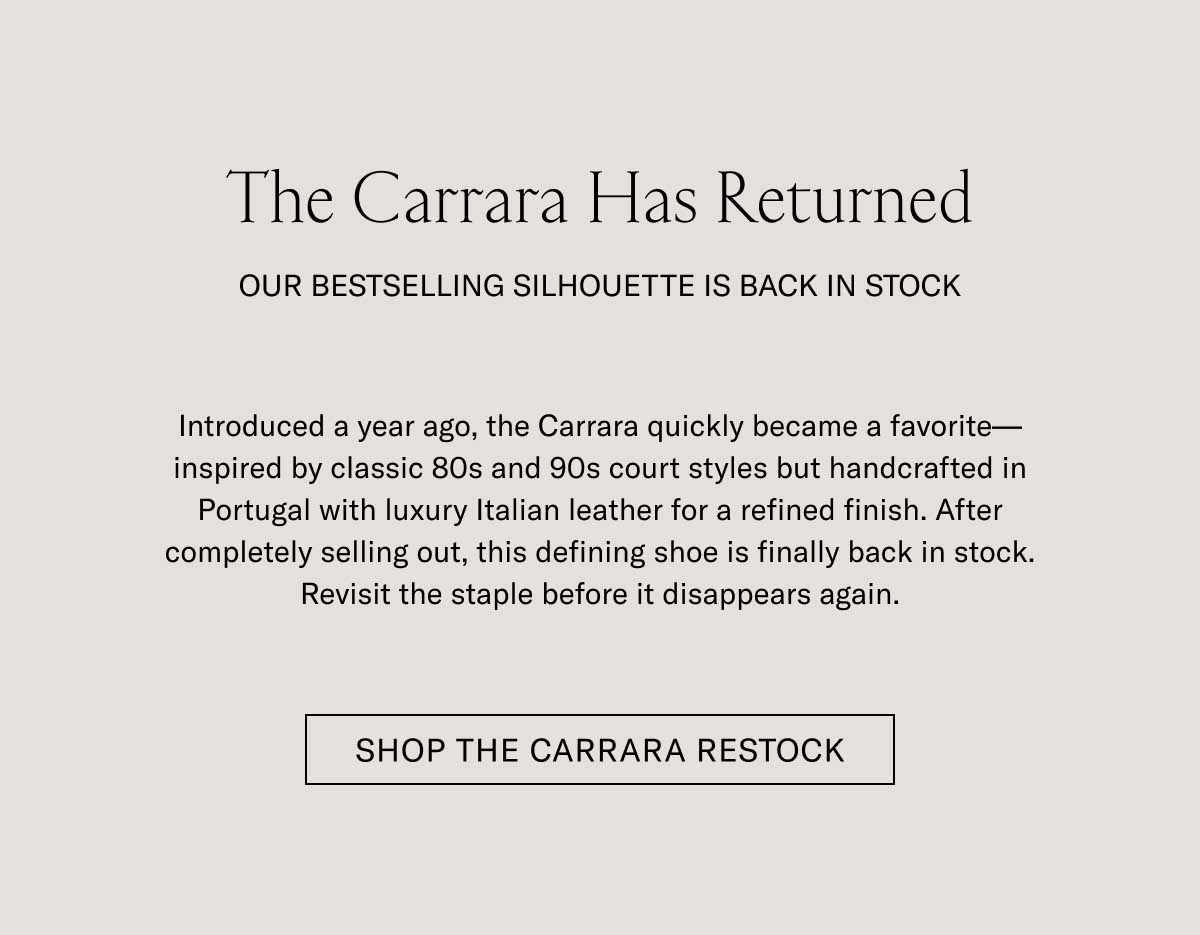 The Carrara Has Returned OUR BESTSELLING SILHOUETTE IS BACK IN STOCK Introduced a year ago, the Carrara quickly became a favorite—inspired by classic 80s and 90s court styles but handcrafted in Portugal with luxury Italian leather for a refined finish. After completely selling out, this defining shoe is finally back in stock. Revisit the staple before it disappears again.  [SHOP THE CARRARA RESTOCK]
