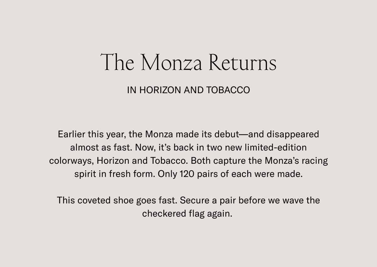 The Monza Returns In Horizon and Tobacco Earlier this year, the Monza made its debut—and disappeared almost as fast. Now, it's back in two new limited-edition colorways, Horizon and Tobacco. Both capture the Monza's racing spirit in fresh form. Only 120 pairs of each were made.  This coveted shoe goes fast. Secure a pair before we wave the checkered flag again. 