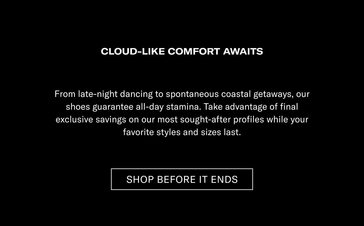 CLOUD-LIKE COMFORT AWAITS From late-night racing to spontaneous coastal getaways, our shoes guarantee all-day step-ins. Take advantage of final exclusive savings on our most sought-after profiles while your favorite styles and sizes last.  [SHOP BEFORE IT ENDS]