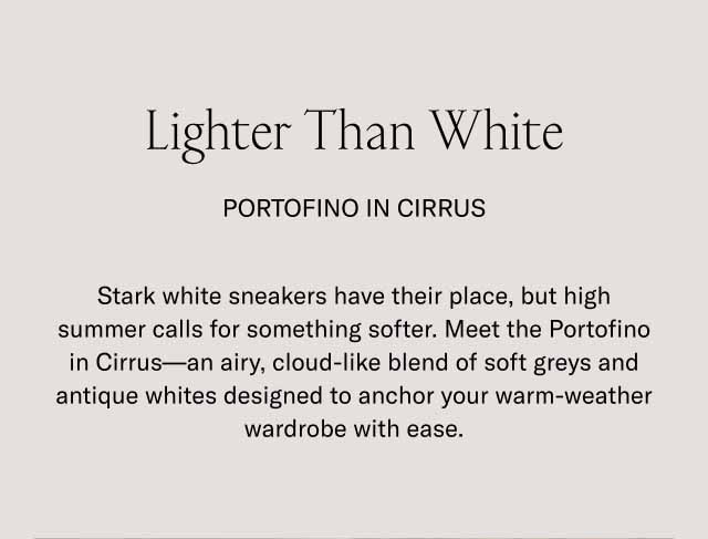 Lighter Than White Portofino in Cirrus Stark white sneakers have their place, but high summer calls for something softer. Meet the Portofino in Cirrus—an airy, cloud-like blend of soft greys and antique whites designed to anchor your warm-weather wardrobe with ease.