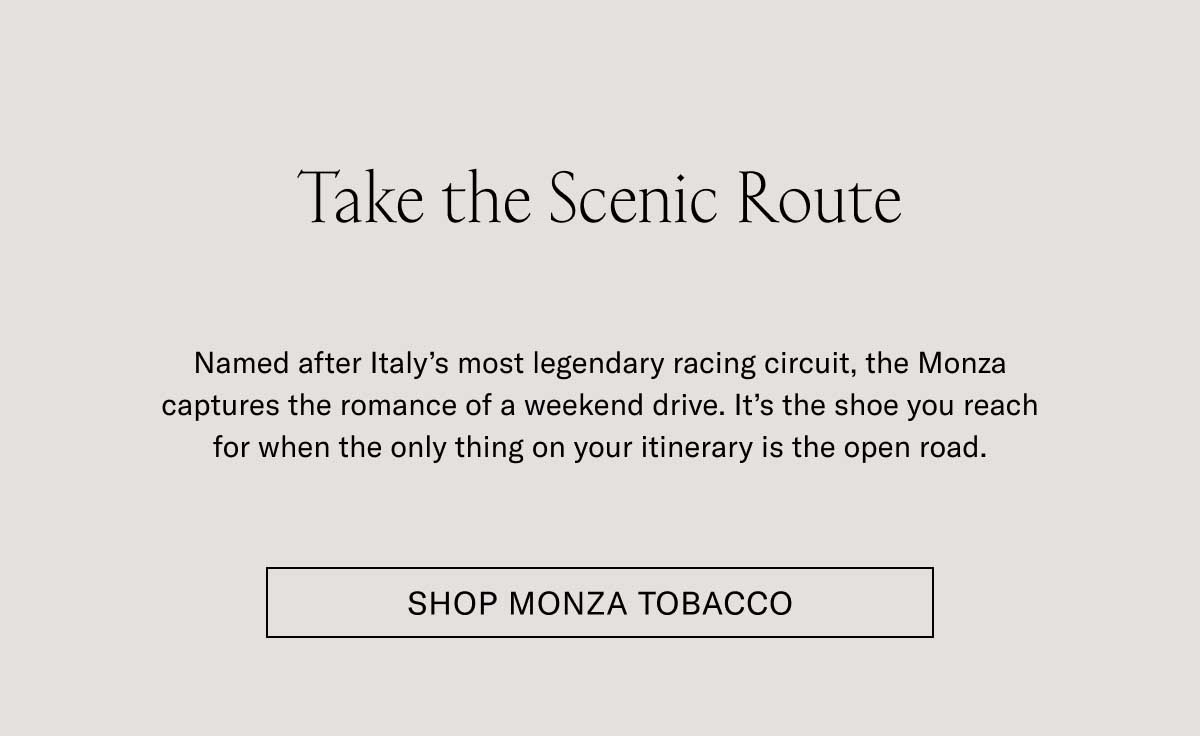 Take the Scenic Route Named after Italy’s most legendary racing circuit, the Monza captures the romance of a weekend drive. It’s the shoe you reach for when the only thing on your itinerary is the open road. Shop Monza Tobacco