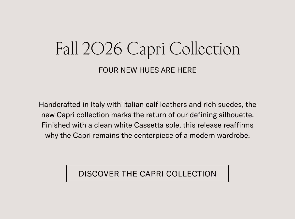 Fall 2026 Capri Collection  FOUR NEW HUES ARE HERE  Handcrafted in Italy with Italian calf leathers and rich suedes, the new Capri collection marks the return of our defining silhouette. Finished with a clean white Margom sole, this release reaffirms why the Capri remains the centerpiece of a modern wardrobe.  [DISCOVER THE CAPRI COLLECTION]