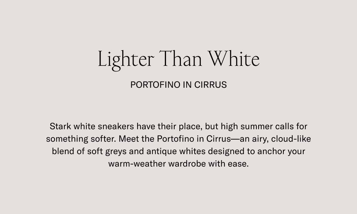 Lighter Than White Portofino in Cirrus Stark white sneakers have their place, but high summer calls for something softer. Meet the Portofino in Cirrus—an airy, cloud-like blend of soft greys and antique whites designed to anchor your warm-weather wardrobe with ease.
