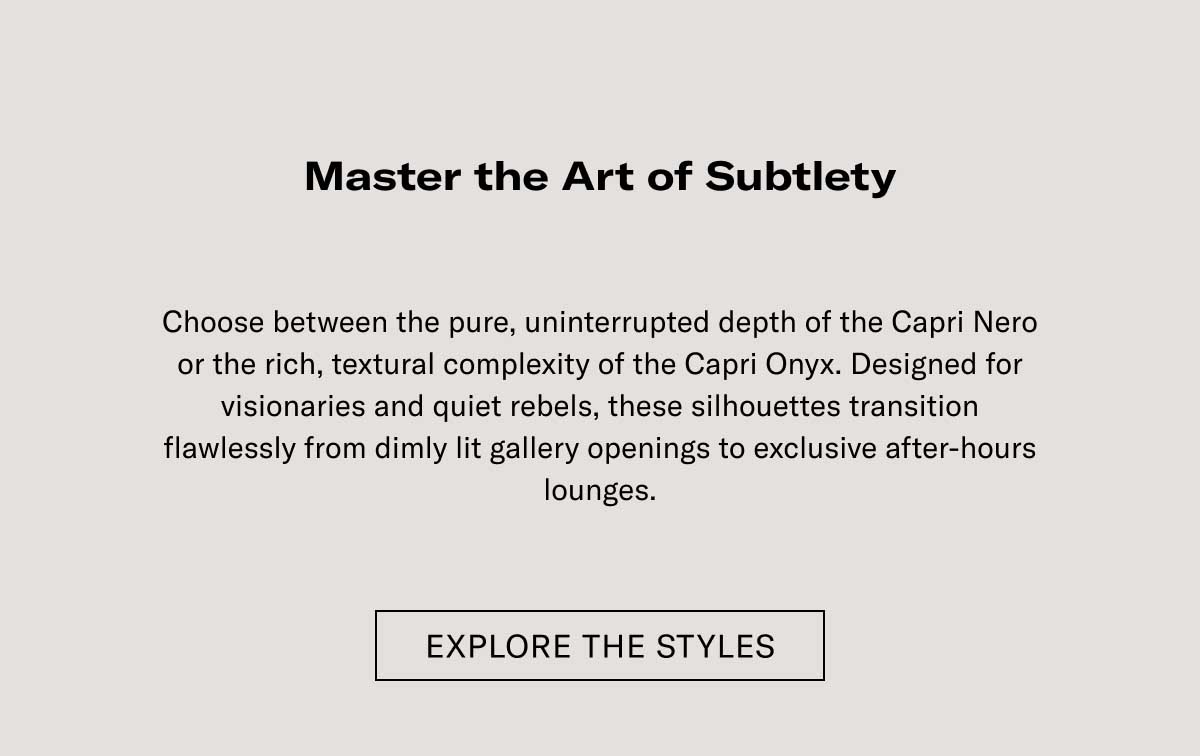 Master the Art of Subtlety  Choose between the pure, unblemished depth of the Capri Nero or the rich, textured complexity of the Capri Onyx. Designed for discrete movement and quiet luxury, these silhouettes transition flawlessly from daylight gallery-hopping to exclusive after-hours lounges.  EXPLORE THE STYLES