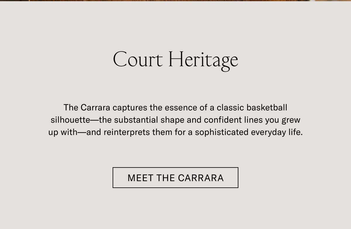 Court Heritage The Carrara captures the essence of a classic basketball silhouette—the substantial shape and confident lines you grew up with—and reinterprets them for a sophisticated everyday life. Meet the Carrara