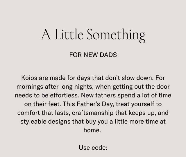 A Little Something For New Dads Koios are made for days that don't slow down. For mornings after long nights, when getting out the door needs to be effortless. New fathers spend a lot of time on their feet. This Father's Day, treat yourself to comfort that lasts, craftsmanship that keeps up, and styleable designs that buy you a little more time at home. Use code: