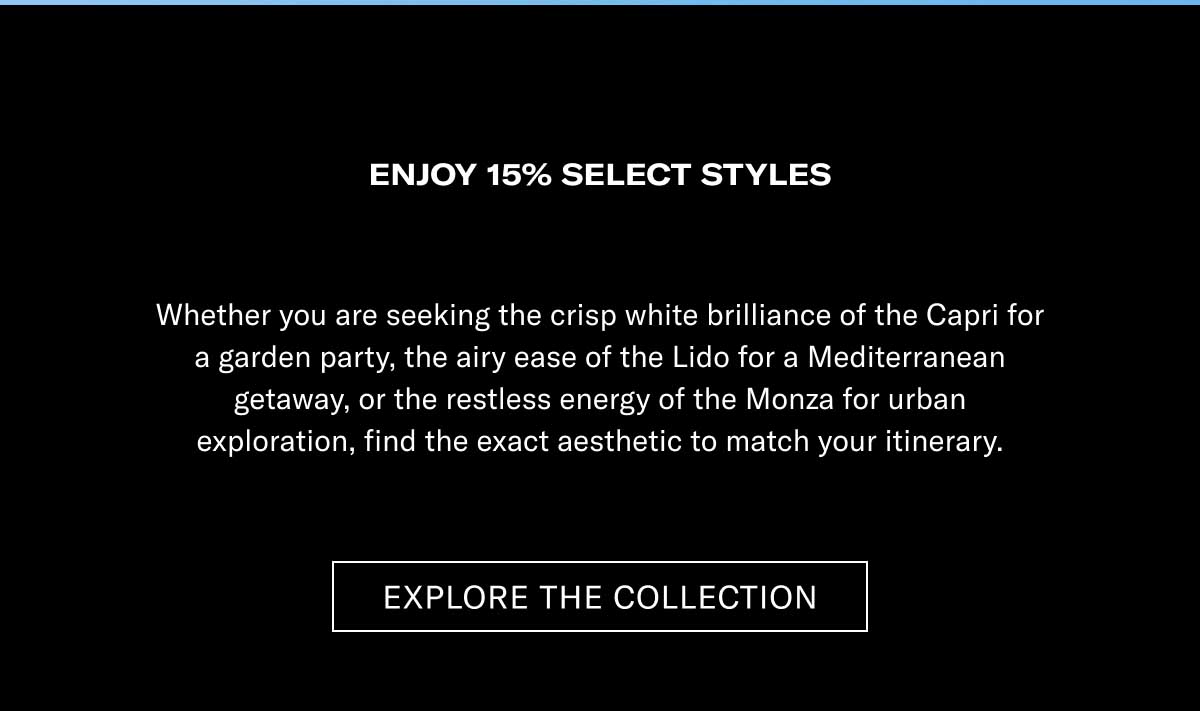 ENJOY 15% ON SELECT STYLES Whether you are seeking the crisp white brilliance of the Capri for a garden party, the airy ease of the Lido for a Mediterranean getaway, or the restless energy of the Monza for urban exploration, find the exact aesthetic to match your itinerary.  [EXPLORE THE COLLECTION]