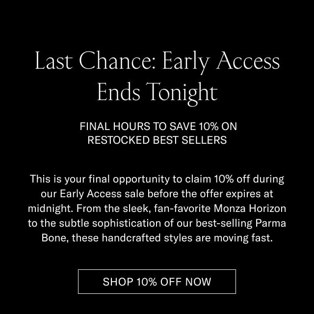 Last Chance: Early Access Ends Tonight FINAL HOURS TO SAVE 10% ON RESTOCKED BEST SELLERS This is your final opportunity to claim 10% off during our Early Access sale before the offer expires at midnight. From the sleek, fan-favorite Monza Horizon to the subtle sophistication of our best-selling Parma Bone, these handcrafted styles are moving fast. [SHOP 10% OFF NOW]