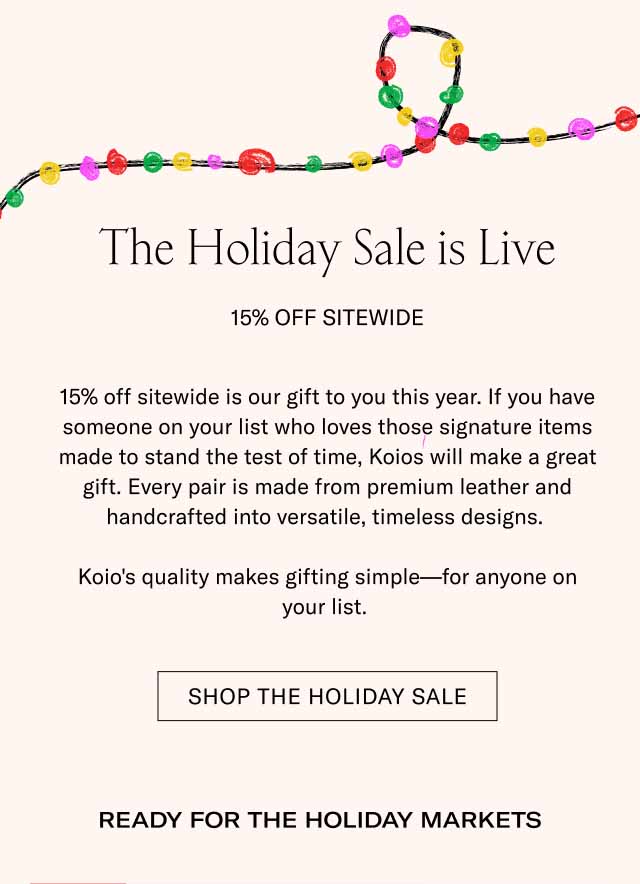 The Holiday Sale is Live 15% Off Sitewide 15% off sitewide is our gift to you this year. If you have someone on your list who loves those signature items made to stand the test of time, Koios will make a great gift. Every pair is made from premium leather and handcrafted into versatile, timeless designs. Koio's quality makes gifting simple—for anyone on your list. Shop The holiday sale Ready for the Holiday Markets