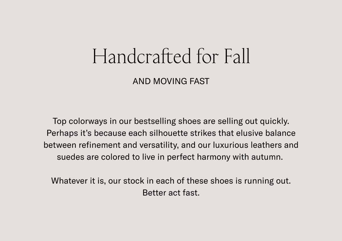 Handcrafted for Fall And Moving Fast Top colorways in our bestselling shoes are selling out quickly. Perhaps it's because each silhouette strikes that elusive balance between refinement and versatility, and our luxurious leathers and suedes are colored to live in perfect harmony with autumn.   Whatever it is, our stock in each of these shoes is running out. Better act fast.