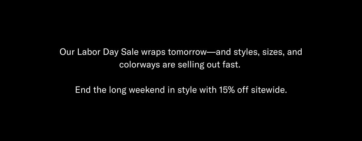 Our Labor Day Sale wraps tomorrow—and styles, sizes, and colorways are selling out fast.  End the long weekend in style with 15% off sitewide.