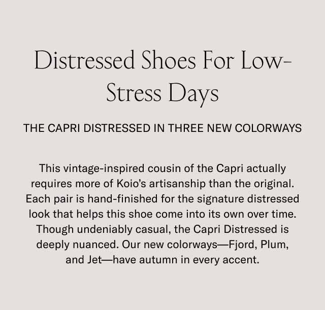 Distressed Shoes For Low-Stress Days The Capri Distressed in three new colorways This vintage-inspired cousin of the Capri actually requires more of Koio's artisanship than the original. Each pair is hand-finished for the signature distressed look that helps this shoe come into its own over time. Though undeniably casual, the Capri Distressed is deeply nuanced. Our new colorways—Fjord, Plum, and Jet—have autumn in every accent.