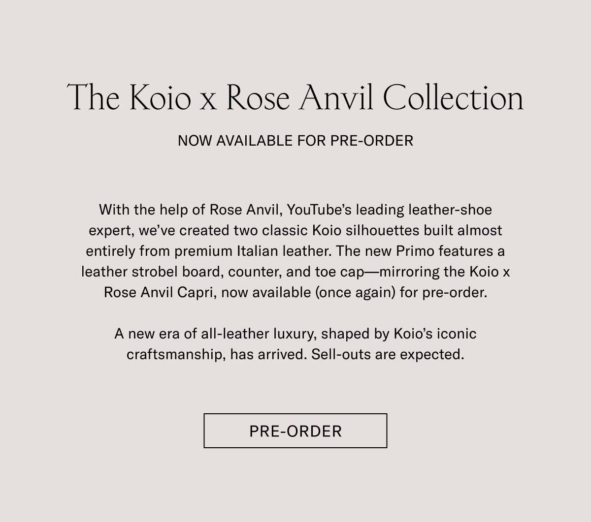 The Koio x Rose Anvil Collection NOW AVAILABLE FOR PRE-ORDER With the help of Rose Anvil, YouTube's leading leather-shoe expert, we've created two classic Koio silhouettes built almost entirely from premium Italian leather. The new Primo features a leather strobel board, counter, and toe cap—mirroring the Koio x Rose Anvil Capri, now available (once again) for pre-order.  A new era of all-leather luxury, shaped by Koio's iconic craftsmanship, has arrived. Sell-outs are expected. Shop Now
