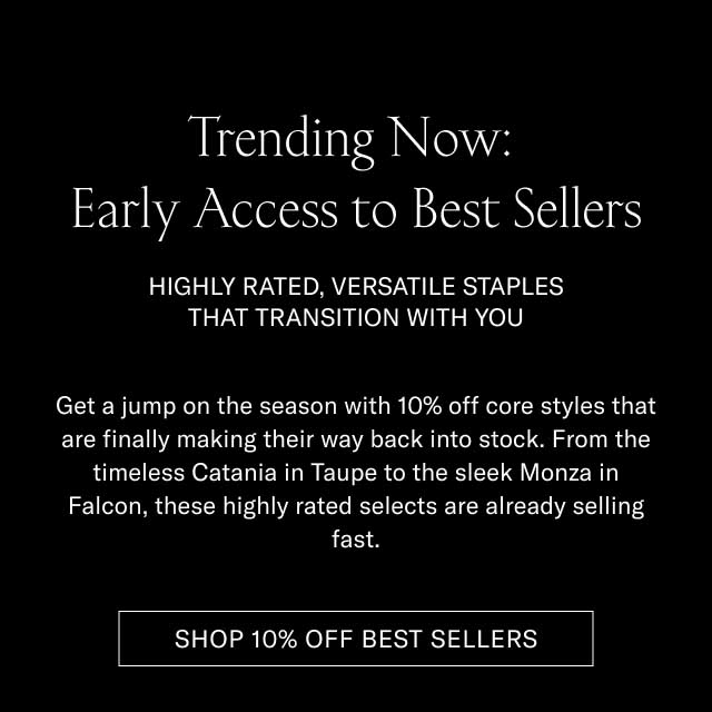 Trending Now: Early Access to Best Sellers HIGHLY RATED, VERSATILE STAPLES THAT TRANSITION WITH YOU Get a jump on the season with 10% off core styles that are finally making their way back into stock. From the timeless Catania in Taupe to the sleek Monza in Falcon, these highly rated selects are already selling fast. [SHOP 10% OFF BEST SELLERS]