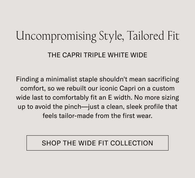Uncompromising Style, Tailored Fit THE CAPRI TRIPLE WHITE WIDE Finding a minimalist staple shouldn't mean sacrificing comfort, so we rebuilt our iconic Capri on a custom wide last to comfortably fit an E width. No more sizing up to avoid the pinch—just a clean, sleek profile that feels tailor-made from the first wear. [SHOP THE WIDE FIT COLLECTION]