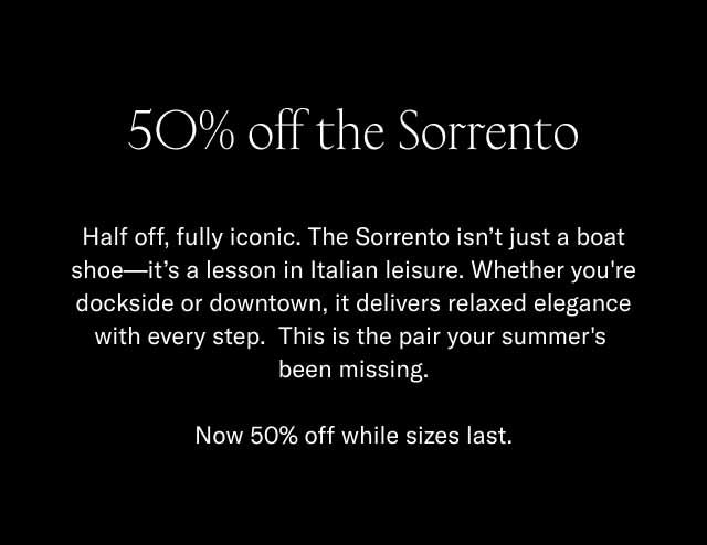 50% off the Sorrento Half off, fully iconic. The Sorrento isn't just a boat shoe—it's a lesson in Italian leisure. Whether you're dockside or downtown, it delivers relaxed elegance with every step. This is the pair your summer's been missing. Now 50% off while sizes last.