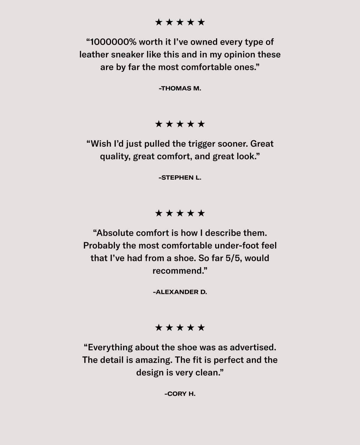 “1000000% worth it I’ve owned every type of leather sneaker like this and in my opinion these are by far the most comfortable ones.” -Thomas M.  “Wish I’d just pulled the trigger sooner. Great quality, great comfort, and great look.” -Stephen L.  “Absolute comfort is how I describe them. Probably the most comfortable under-foot feel that I’ve had from a shoe. So far 5/5, would recommend.” -Alexander D.  “Everything about the shoe was as advertised. The detail is amazing. The fit is perfect and the design is very clean.” -Cory H. 