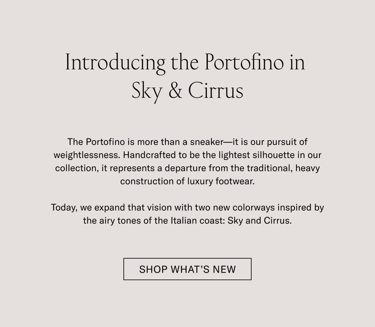 Introducing the Portofino in Sky & Cirrus The Portofino is more than a sneaker—it is our pursuit of weightlessness. Handcrafted to be the lightest silhouette in our collection, it represents a departure from the traditional, heavy construction of luxury footwear.  Today, we expand that vision with two new colorways inspired by the airy tones of the Italian coast: Sky and Cirrus.  [ SHOP WHAT’S NEW ]