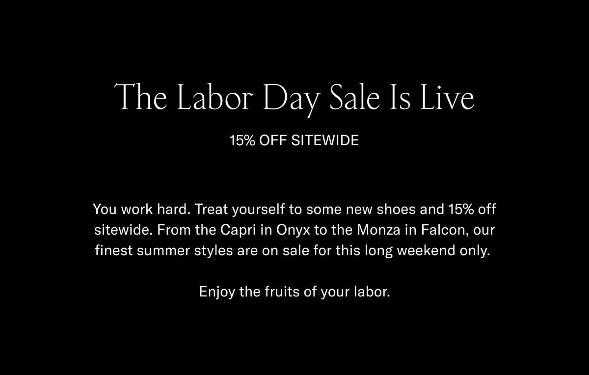 The Labor Day Sale Is Live 15% Off Sitewide You work hard. Treat yourself to some new shoes and 15% off sitewide. From the Capri in Onyx to the Monza in Falcon, our finest summer styles are on sale for this long weekend only.   Enjoy the fruits of your labor.